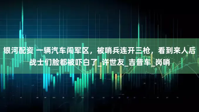 银河配资 一辆汽车闯军区，被哨兵连开三枪，看到来人后战士们脸都被吓白了_许世友_吉普车_岗哨