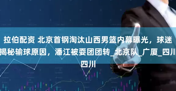 拉伯配资 北京首钢淘汰山西男篮内幕曝光，球迷揭秘输球原因，潘江被耍团团转_北京队_广厦_四川