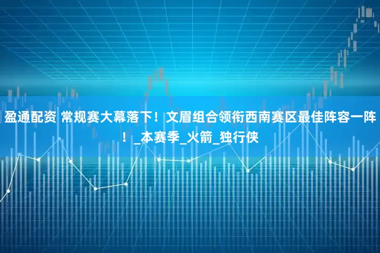 盈通配资 常规赛大幕落下！文眉组合领衔西南赛区最佳阵容一阵！_本赛季_火箭_独行侠
