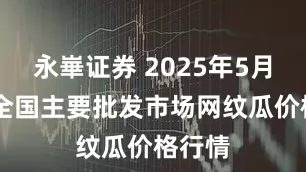 永崋证券 2025年5月11日全国主要批发市场网纹瓜价格行情