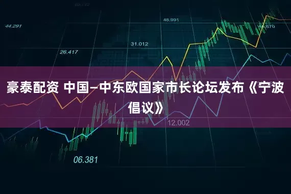 豪泰配资 中国—中东欧国家市长论坛发布《宁波倡议》