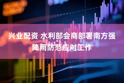 兴业配资 水利部会商部署南方强降雨防范应对工作