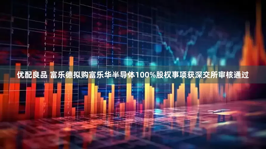 优配良品 富乐德拟购富乐华半导体100%股权事项获深交所审核通过