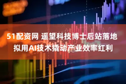 51配资网 遥望科技博士后站落地 拟用AI技术撬动产业效率红利