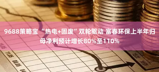 9688策略宝 “热电+固废”双轮驱动 富春环保上半年归母净利预计增长80%至110%