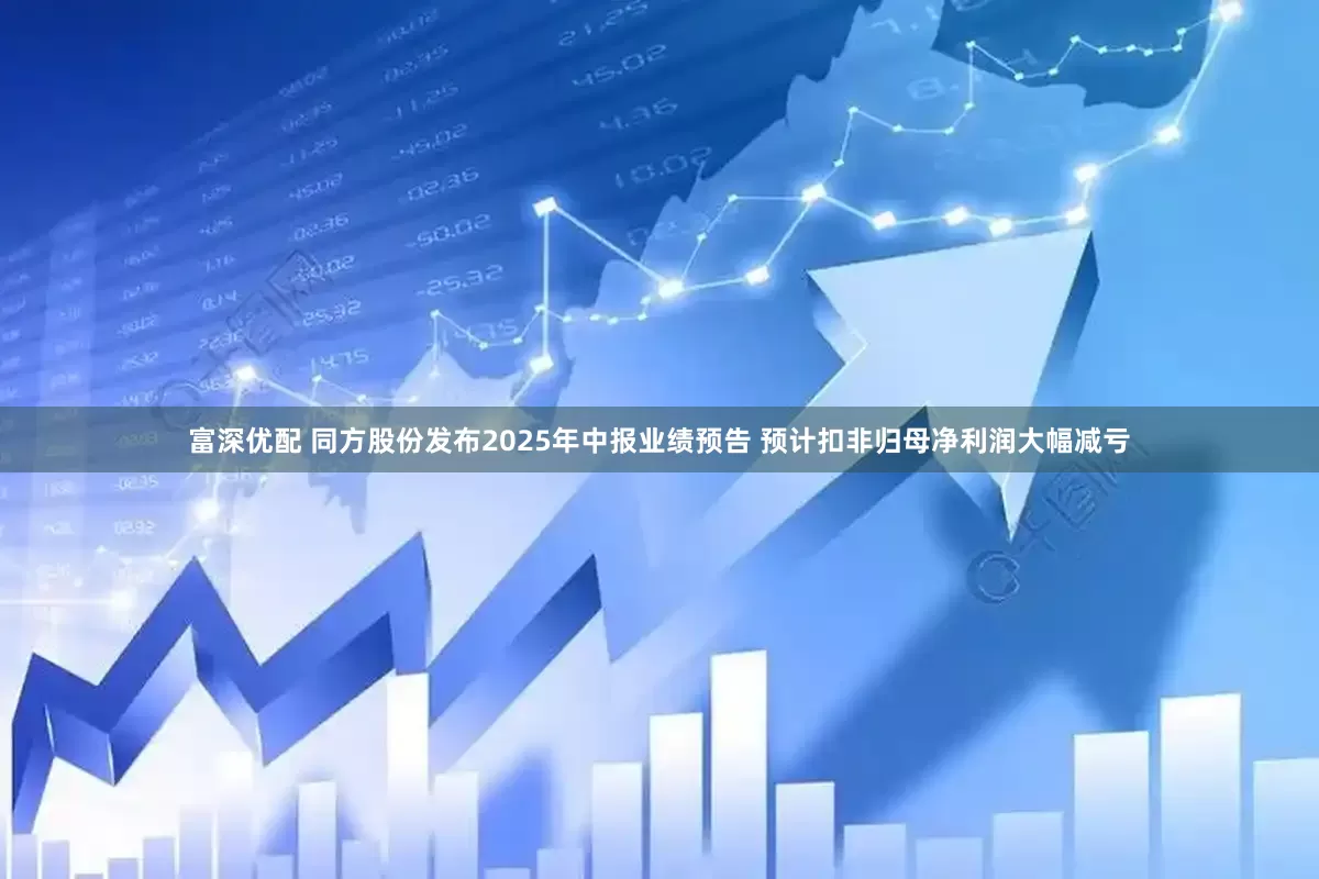 富深优配 同方股份发布2025年中报业绩预告 预计扣非归母净利润大幅减亏