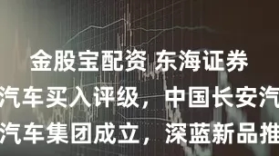 金股宝配资 东海证券给予长安汽车买入评级，中国长安汽车集团成立，深蓝新品推出节奏紧凑