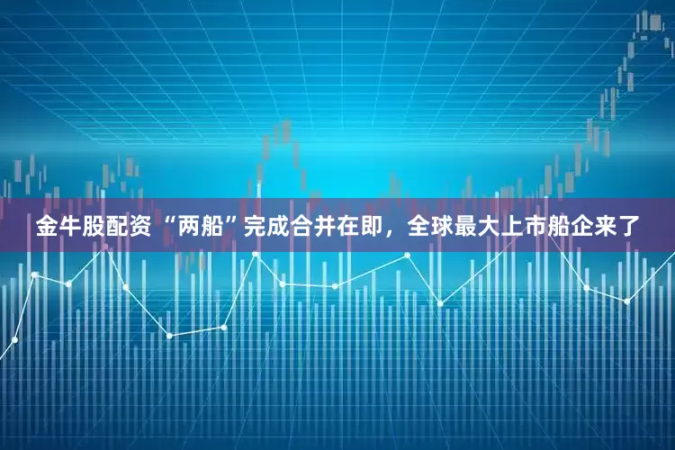 金牛股配资 “两船”完成合并在即，全球最大上市船企来了