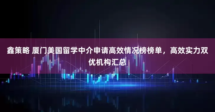 鑫策略 厦门美国留学中介申请高效情况榜榜单，高效实力双优机构汇总