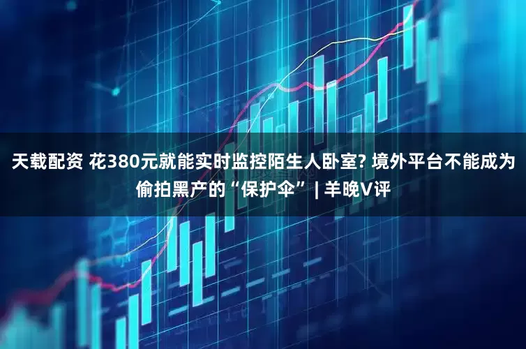 天载配资 花380元就能实时监控陌生人卧室? 境外平台不能成为偷拍黑产的“保护伞” | 羊晚V评