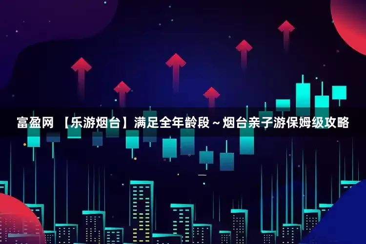 富盈网 【乐游烟台】满足全年龄段～烟台亲子游保姆级攻略