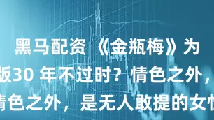 黑马配资 《金瓶梅》为何杨思敏版30 年不过时？情色之外，是无人敢提的女性宿命